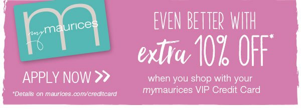 Even better with extra 10% off* when you shop with mymaurices VIP Credit Card. Apply now. *Details on maurices.com/creditcard