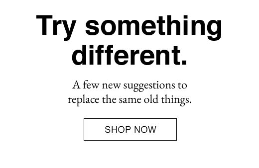 Try something different. A few new suggestions to replace the same old things. SHOP NOW