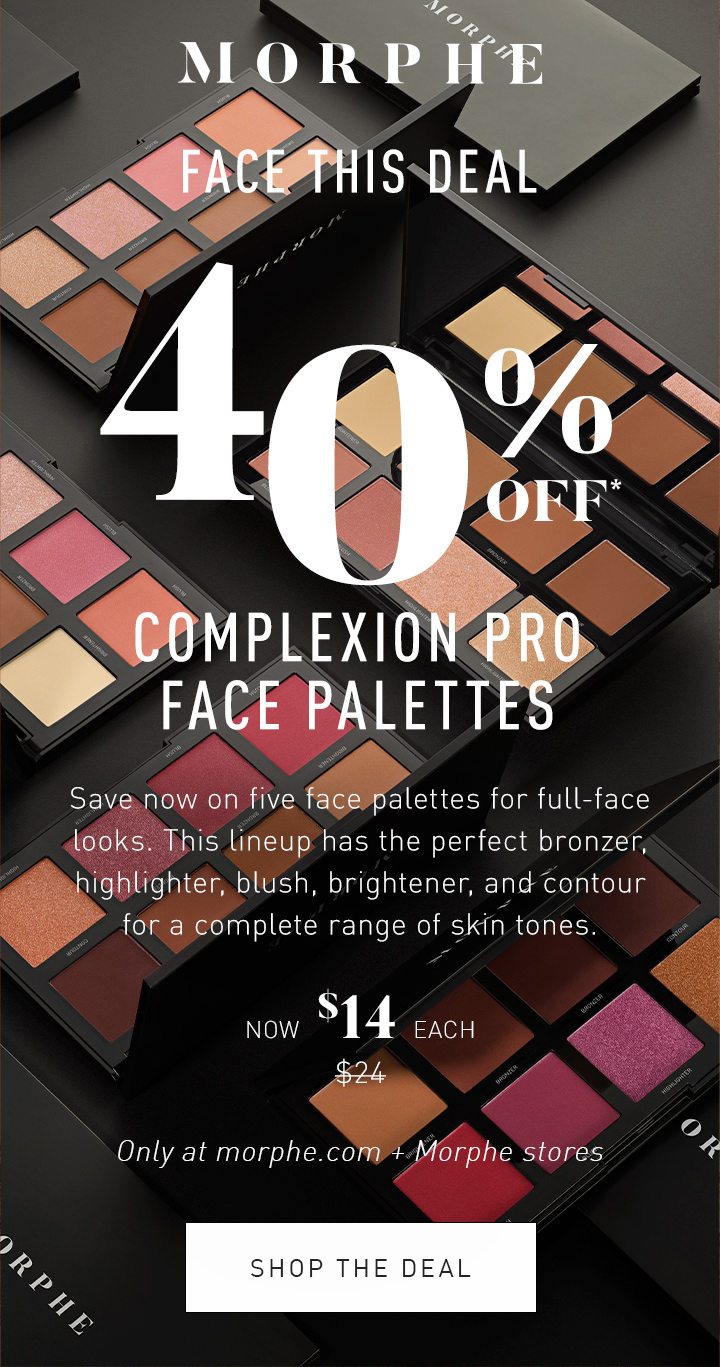 MORPHE LIMITED TIME ONLY FACE THIS DEAL 40% OFF* COMPLEXION PRO FACE PALETTES Save now on five face palettes for full-face looks. This lineup has the perfect bronzer, highlighter, blush, brightener, and contour for a complete range of skin tones. NOW $14 EACH $24 Only at morphe.com + Morphe stores SHOP THE DEAL