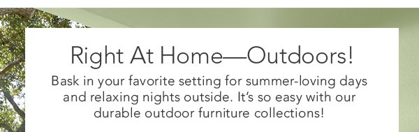 Right At Home—Outdoors! Bask in your favorite setting for summer-loving days and relaxing nights outside. It’s so easy with our durable outdoor furniture collections!