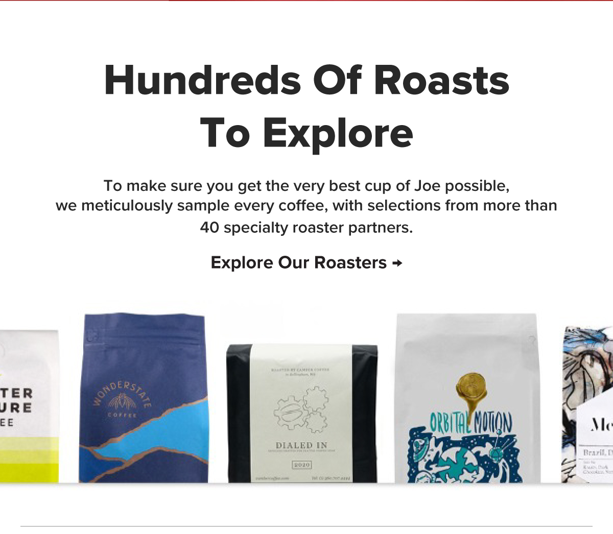 Hundreds Of Roasts To Explore To make sure you get the very best cup of Joe possible,we meticulously sample every coffee, with selections from more than 40 specialty roaster partners. Explore Our Roasters → 