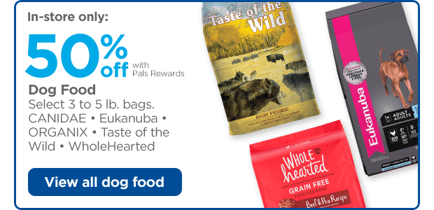 In-store only: 50% off with Pals Rewards. Dog Food. Select 3 to 5 lb. bags. CANIDAE • Eukanuba • ORGANIX • Taste of the Wild • WholeHearted. View all dog food.