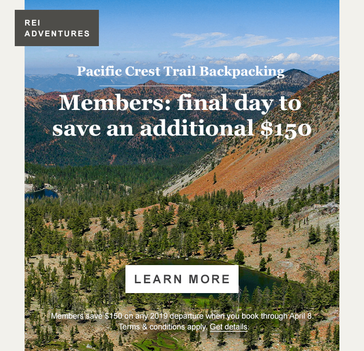 REI ADVENTURES. Pacific Crest Trail Backpacking. Members: final day to save an additional $150. LEARN MORE. Members save $150 on any 2019 departure when you book through April 8. Terms and conditions apply. Get details.