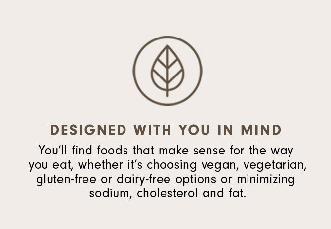Designed with You in Mind - You’ll find foods that make sense for the way you eat, whether it’s choosing vegan, vegetarian, gluten-free or dairy-free options or minimizing sodium, cholesterol and fat.