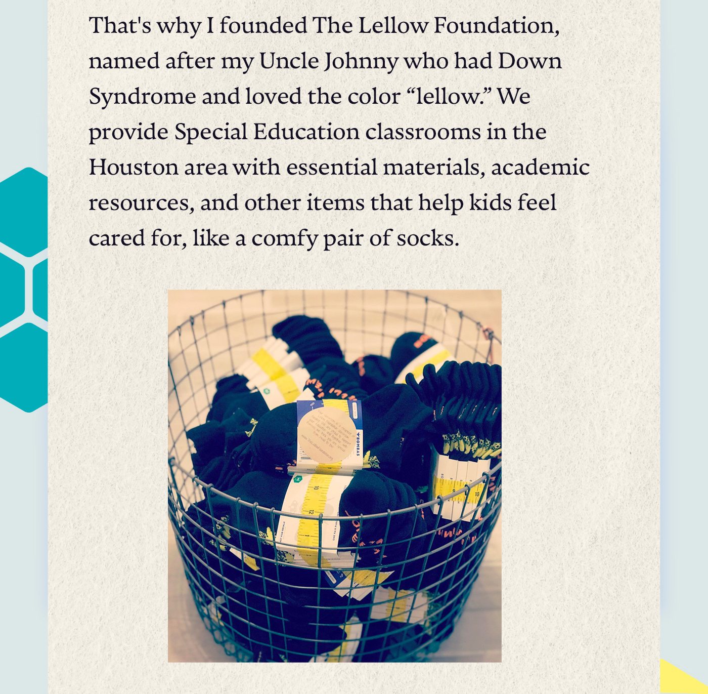 That's why I founded The Lellow Foundation, named after my Uncle Johnny who had Down Syndrome and loved the color, “lellow.” We provide Special Education classrooms in the Houston area with essential materials, academic resources, and other items that help kids feel cared for, like a comfy pair of socks.