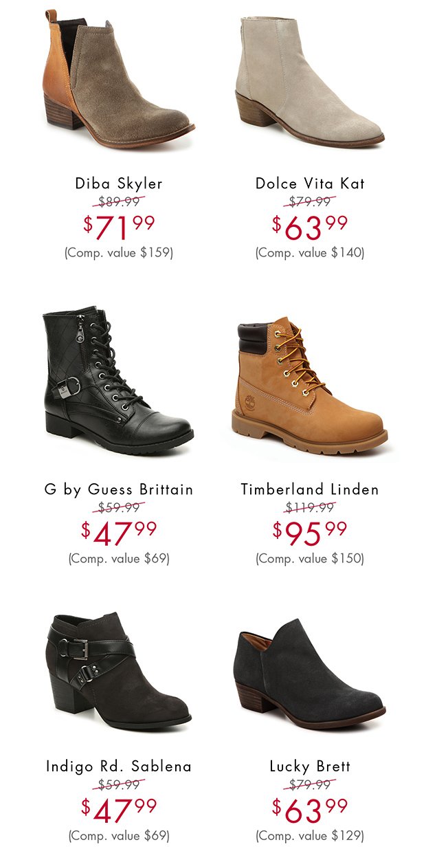 DIBA SKYLER $71.99 (COMP. VALUE $159) || DOLCE VITA KAT$63.99 (COMP. VALUE $140) || G BY GUESS BRITTAIN $47.99 (COMP. VALUE $69) || TIMBERLAND LINDEN $95.99 (COMP. VALUE $150) || INDIGO RD. SABLENA $47.99 (COMP. VALUE $69) || LUCKY BRETT $63.99 (COMP. VALUE $129)