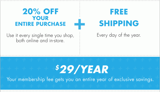 20% OFF YOUR ENTIRE PURCHASE Use it every single time you shop, both online and in-store. + FREE SHIPPING Every day of the year. $29/YEAR Your membership fee gets you an entire year of exclusive savings.