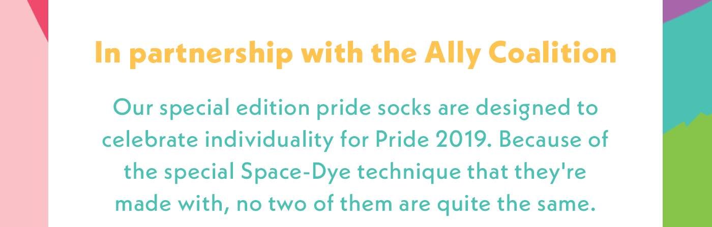In Partnership with the Ally Coalition. Our special edition pride socks are designed to celebrate individuality for Pride 2019. Because of the special Space-Dye technique that they're made with, no two of them are quite the same.