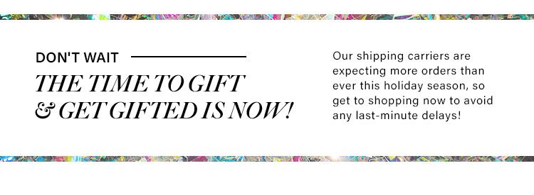 Don't Wait! The time to get & get Gifted is Now! Our shipping carriers are expecting more orders than ever this holiday season, so get to shopping now. 