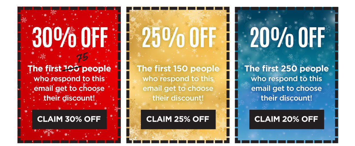 30% OFF. The first 75 people who respond to this email get to choose their discount! Claim 30% off. 25% OFF. The first 150 people who respond to this email get to choose their discount! Claim 22% off. 20% OFF. The first 250 people who respond to this email get to choose their discount! Claim 20% off.