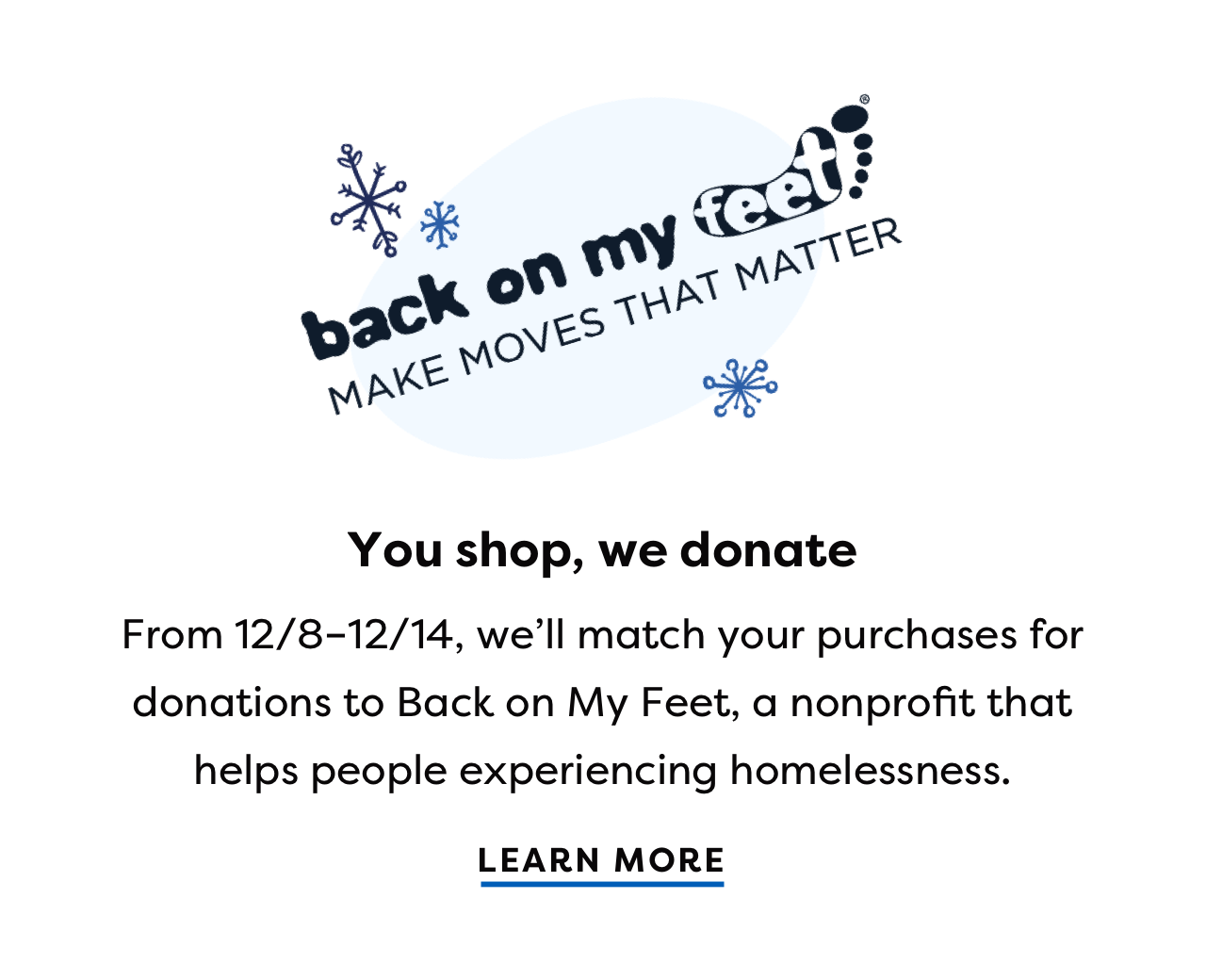 back on my feet! MAKE MOVES THAT MATTER You shop, we donate From 12/8-12/14, we'll match your purchases for donations to Back on My Feet, a nonprofit that helps people experiencing homelessness. LEARN MORE