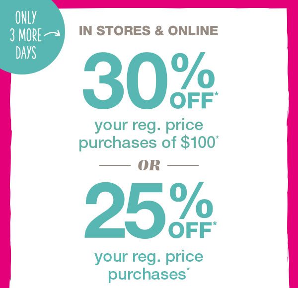 Only three more days, in stores and online 30% off* your reg. price purchases of $100* OR 25% off* your reg. price purchases*