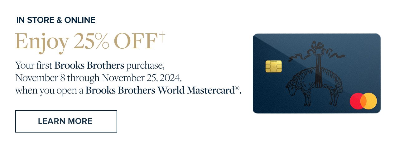 Enjoy 25% Off your first Brooks Brothers purchase, November 8 through November 25, 2024, when you open a Brooks Brothers World Mastercard.