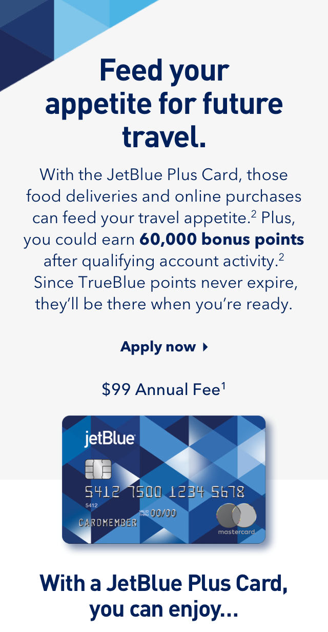 With the JetBlue Plus Card, those food deliveries and online purchases can feed your travel appetite.(2) Plus, you could earn 60,000 bonus points after qualifying account activity.(2) Since TrueBlue points never expire, they'll be there when you're ready.