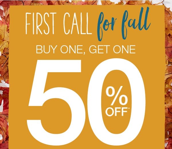 First call for fall – buy one, get one 50% off* everything in stores & online – shop sale. *Valid on reg. price styles. Excludes clearance merchandise, previous purchases, existing special orders and charity items.