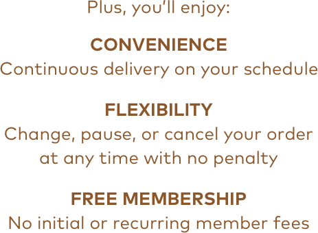 Plus, you'll enjoy: | CONVENIENCE Continuous delivery on your schedule | FLEXIBILITY Change, pause, or cancel your order at any time with no penalty | FREE MEMBERSHIP No initial or recurring member fees