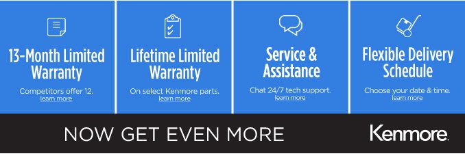 13-Month Limited Warranty (Competitors offer 12.) learn more | Lifetime Limited Warranty (On select Kenmore parts.) learn more | Service & Assistance (Chat 24/7 tech support.) learn more | Flexible Delivery Schedule (Choose your date & time.) learn more | NOW GET EVEN MORE | Kenmore