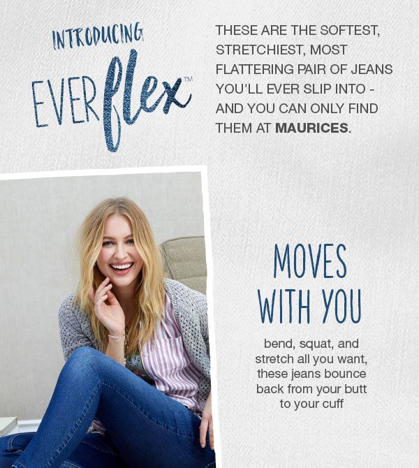 Introducing Everflex™. These are the softest, stretchiest, most flattering pair of jeans you'll ever slip into - and you can only find them at maurices. Moves with you. Bend, squat, and stretch all you want, these jeans bounce back from your butt to your cuff.