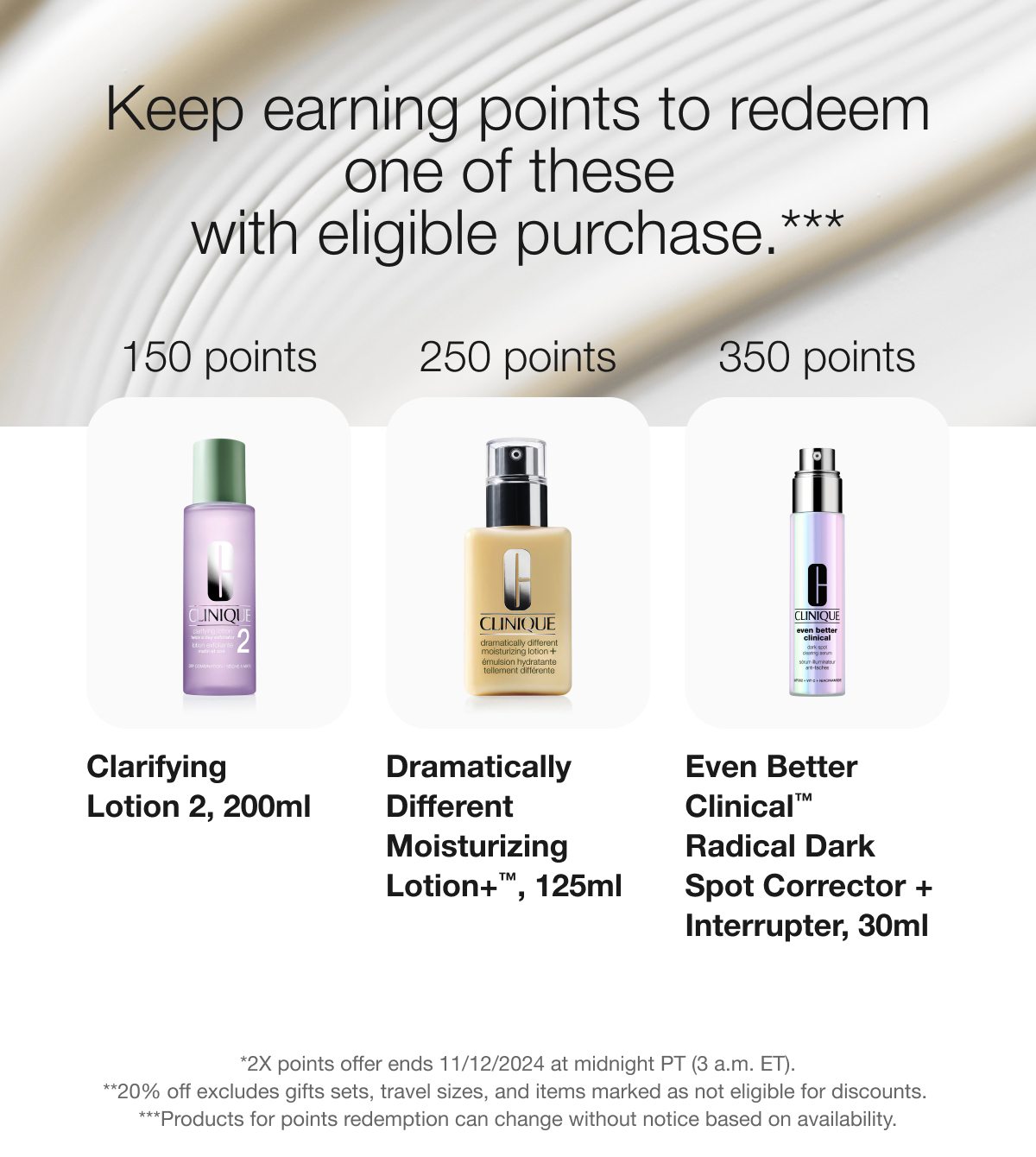 Keep earning points to redeem one of these with eligible purchase.*** 150 points - Clarifying Lotion 2, 200ml | 250 points - Dramatically Different Moisturizing Lotion+ TM, 125ml | 350 points - Even Better Clinical TM Radical Dark Spot Corrector + Interrupter, 30ml | *2X points offer ends 11/12/2024 at midnight PT (3 AM ET). | **20% off excludes gift sets, travel sizes, and items marked as not eligible for discounts. | ***Products for points redemption can change without notice based on availability.