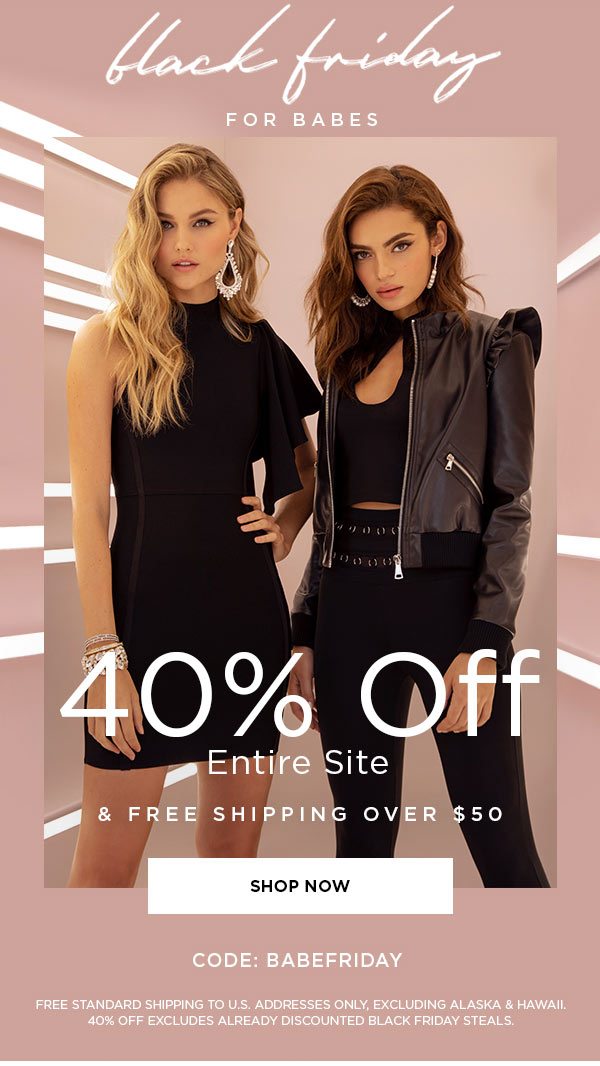 Black Friday for Babes 40% Off Entire Site & Free Shipping Over $50 CODE: BABEFRIDAY SHOP NOW > FREE STANDARD SHIPPING TO U.S. ADDRESSES ONLY, EXCLUDING ALASKA & HAWAII. 40% OFF EXCLUDES ALREADY DISCOUNTED BLACK FRIDAY STEALS.