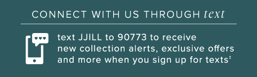 Connect with us through text: Text JJill 90773 to receive new collection alerts exclusive offers and more when you sign up for texts »