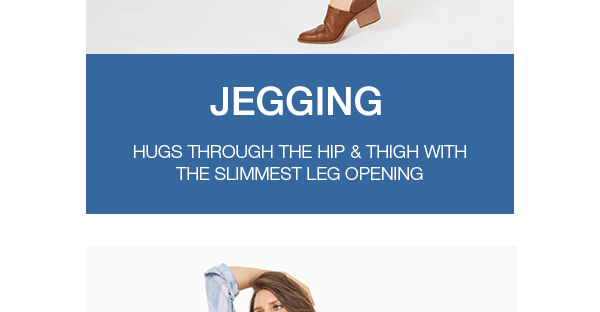 Jegging. Hugs through the hip and thigh with the slimmest leg opening.