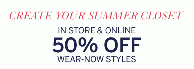 CREATE YOUR SUMMER CLOSET IN STORE & ONLINE 50% OFF WEAR-NOW STYLES