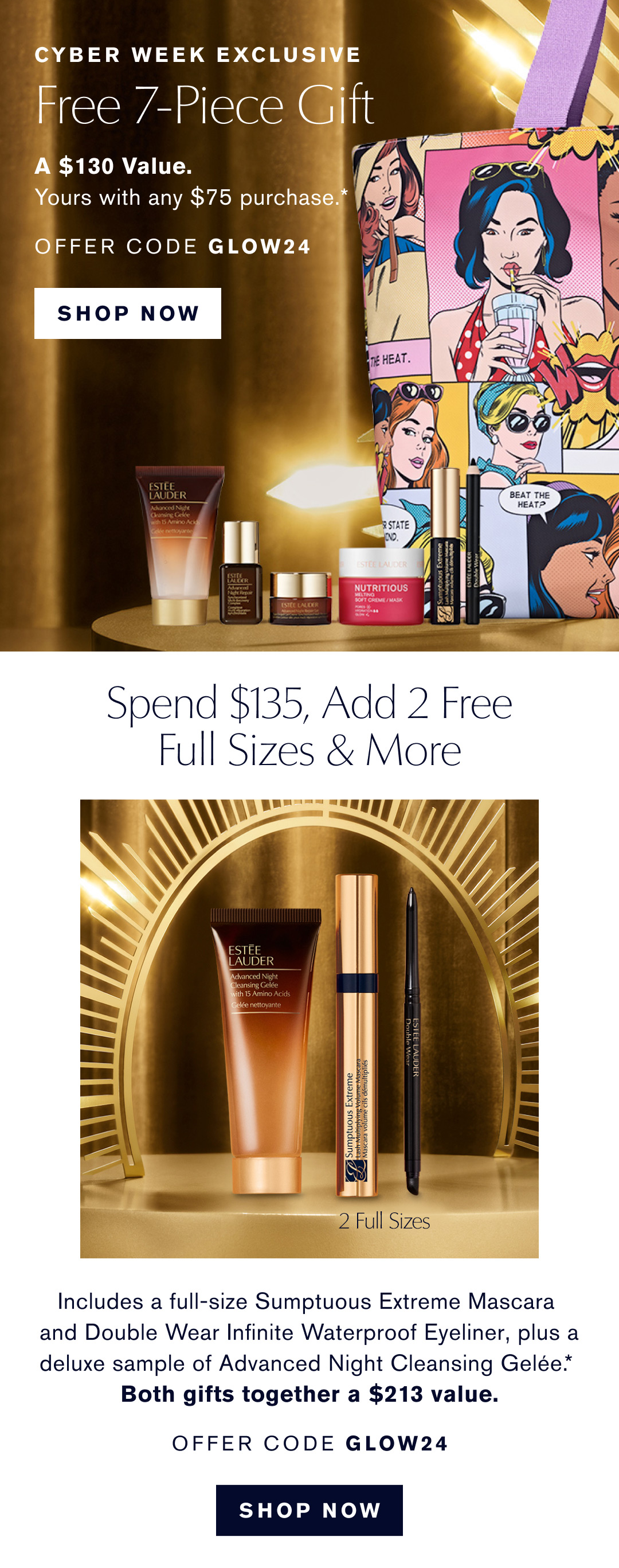 CYBER WEEK EXCLUSIVE | FREE 7-PIECE GIFT | A $130 Value Yours with any $75 purchase*. | OFFER CODE GLOW24 |SHOP NOW | Spend $135, add 2 free full sizes & more | includes a full-size sumptuous extreme mascara and double wear infinite waterproof eyeliner, plus a deluxe sample of adnvanced night cleansing gelee.* | Both gifts together a $213 value.| OFFER CODE GLOW24 | SHOP NOW 