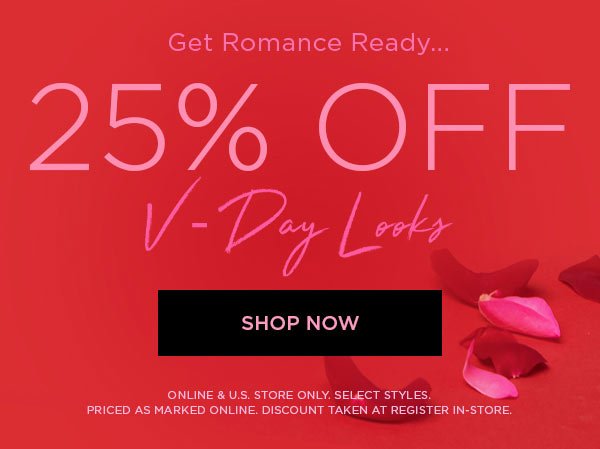 GET ROMANCE READY... 25% Off V-Day Looks SHOP NOW > ONLINE & U.S. STORE ONLY. SELECT STYLES. PRICED AS MARKED ONLINE. DISCOUNT TAKEN AT REGISTER IN-STORE.