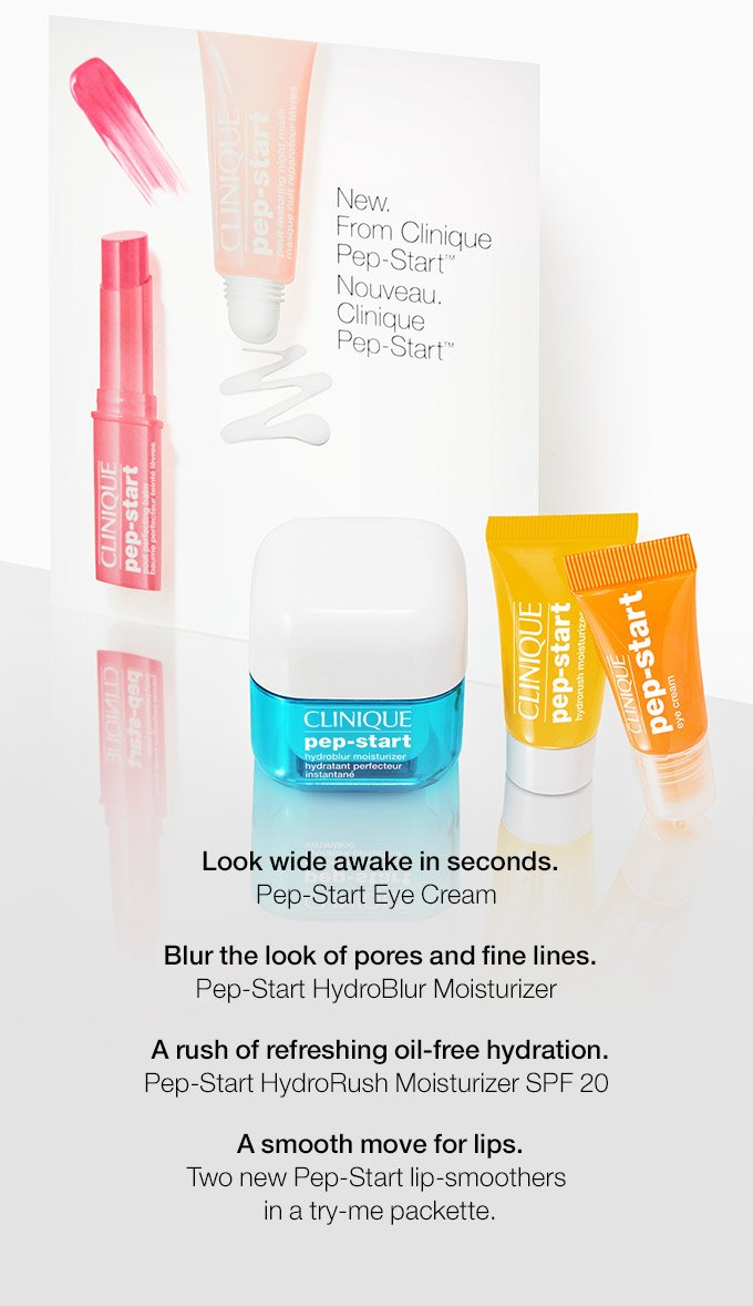 Look wide awake in seconds. Pep-Start Eye Cream. Blur the look of pores and fine lines. Pep-Start HydroBlur Moisturizer. A rush of refreshing oil-free hydration. Pep-Start HydroRush Moisturizer SPF 20. A smooth move for lips. Two new Pep-Start lip-smoothers in a try-me packette.