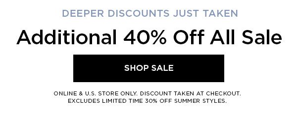 DEEPER DISCOUNTS JUST TAKEN Additional 40% Off All Sale SHOP SALE > ONLINE & U.S. STORE ONLY. DISCOUNT TAKEN AT CHECKOUT. EXCLUDES LIMITED TIME 30% OFF SUMMER STYLES.