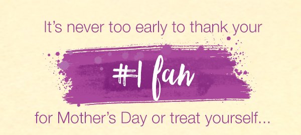 It's never too early to thank your #1 fan for Mother's Day or treat yourself...