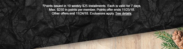 †Points issued in 10 weekly $25 installments. Each is valid for 7 days. Max. $250 in points per member. Points offer ends 11/25/18. Other offers end 11/24/18. Exclusions apply. See details.