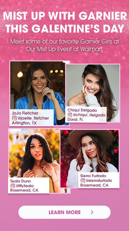 MIST UP WITH GARNIER THIS GALENTINE’S DAY - Meet some of our favorite Garnier Girls at Our Mist Up Event at Walmart. - JoJo Fletcher - Instagram at joelle_fletcher - Arlington, TX - Chiqui Delgado - Instagram at chiqui_delgado - Doral, FL - Teala Dunn - Instagram at ttlyteala - Rosemead, CA - Sierra Furtado - Instagram at sierrafurtado - Rosemead, CA - LEARN MORE >