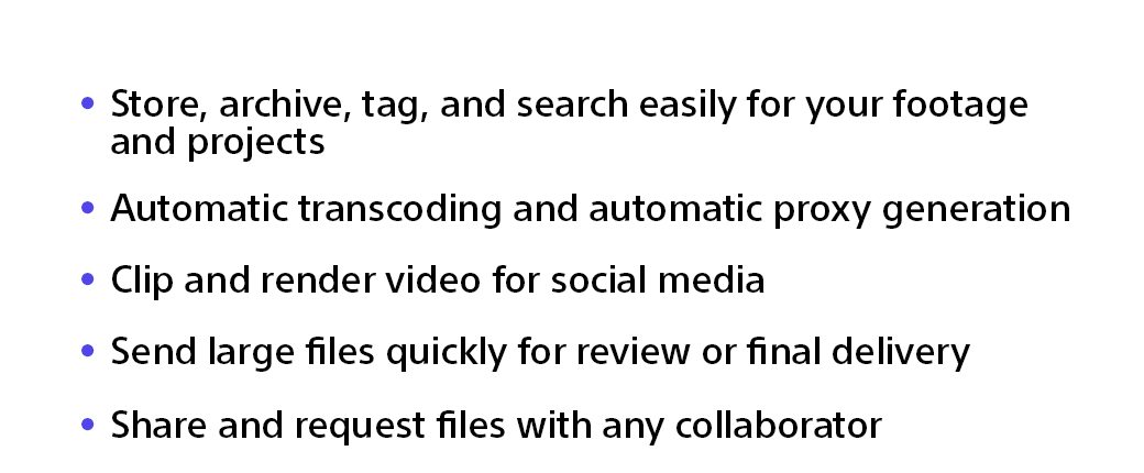 Store, archive, tag, and search easily for your footage and projects | Automatic transcoding and automatic proxy generation | Clip and render video for social media | Send large files quickly for review or final delivery | Share and request files with any collaborator