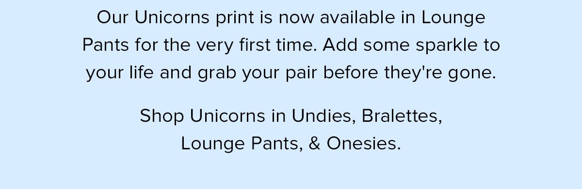 Our Unicorns print is now available in Lounge Pants for the very first time. Add some sparkle to your life and grab your pair before they're gone. Shop Unicorns in Undies, Socks, Bralettes, Lounge Pants, & Onesies.