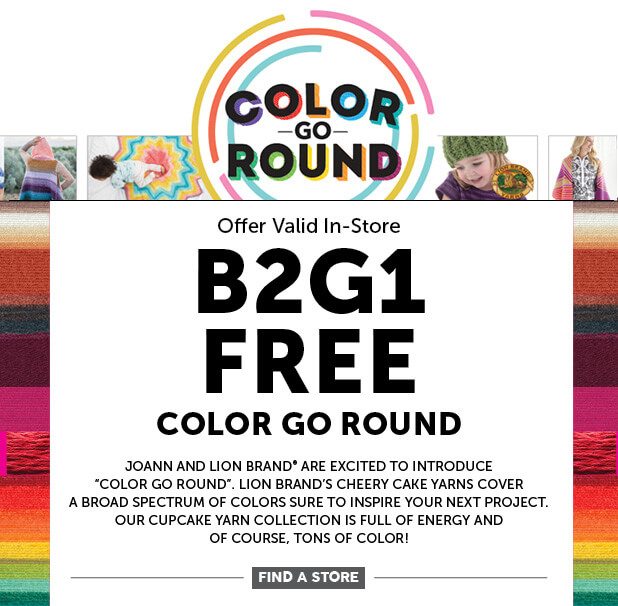 Image of B2G1 FREE Color Go Round. Offer Valid In-Store. JOANN and Lion Brand are excited to introduce color go round. Lion Brand's cheery cake yarns cover a broad spectrum of colors sure to inspire your next project. Our cupcake yarn collection is full of energy and of course, tons of color! FIND A STORE.