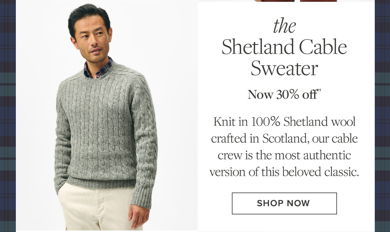 The Shetland Cable Sweater. Now 30% off††. Knit in 100% Shetland wool crafted in Scotland, our cable crew is the most authentic version of this beloved classic. Shop Now