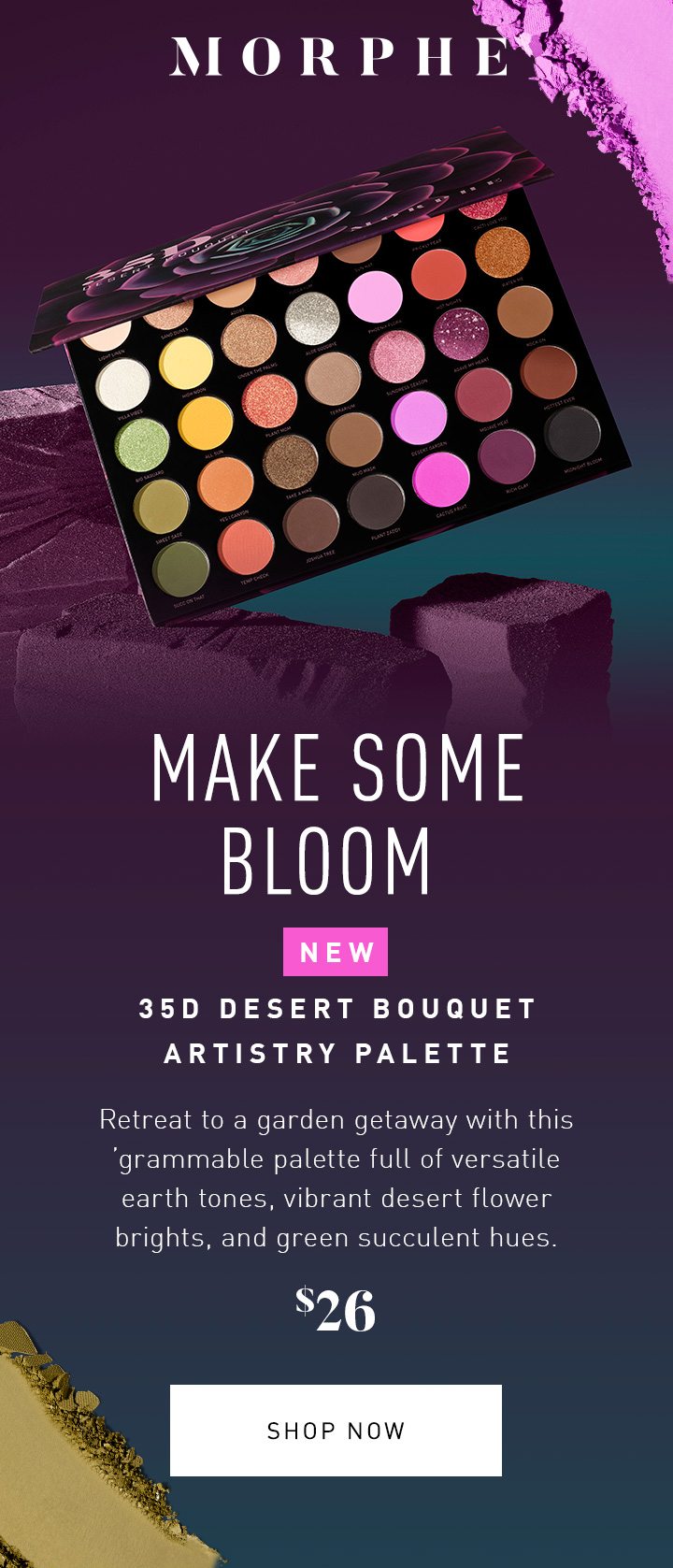 MORPHE MAKE SOME BLOOM NEW 35D DESERT BOUQUET ARTISTRY PALETTE Retreat to a garden getaway with this ’grammable palette full of versatile earth tones, vibrant desert flower brights, and green succulent hues. $26 SHOP NOW