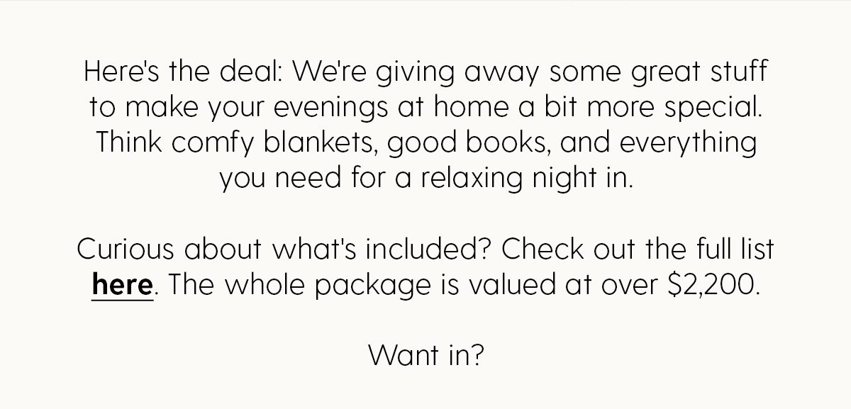 Here's the deal: We're giving away some great stuff to make your evenings at home a bit more special. Think comfy blankets, good books, and everything you need for a relaxing night in. | Curious about what's included? Check out the full list here. The whole package is valued at over $2,200. | Want in?