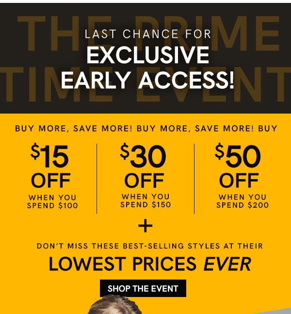 The Prime Time Event: Exclusive Early Access Ends Tonight! Buy More, Save More! $15 off $100, $30 off $150, $50 off $200. Plus Don't miss these best-selling styles at their lowest prices ever!