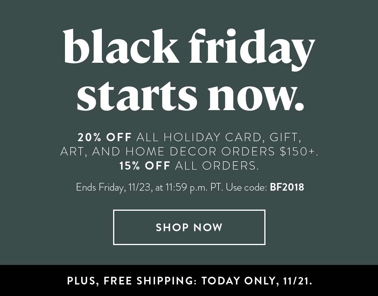 Black Friday starts now. 20% off all holiday card, gift, art, and home decor orders $150+. 15% off all orders. Ends Friday, 11/23, at 11:59 p.m. PT. Use code: BF2018. Plus, free shipping today only, 11/21.