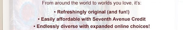 From around the world to worlds you love, it's:--Refreshingly original (and fun!)-- Easily affordable with Seventh Avenue Credit--Endlessly diverse with expanded online choices!