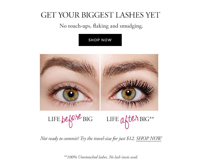 GET YOUR BIGGEST LASHES YET No touch-ups, flaking and smudging. SHOP NOW Not ready to commit? Try the travel-size for just $12. SHOP NOW **100% Unretouched lashes. No lash insets used.