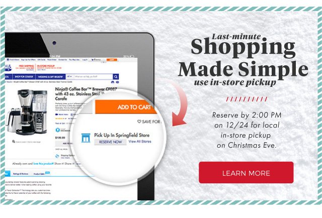 Last Minute shopping Made simple | use in-store pickup | Reserve by 2:00 PM on 12/24 for local in-store pickup on Christmas Eve. | LEARN MORE