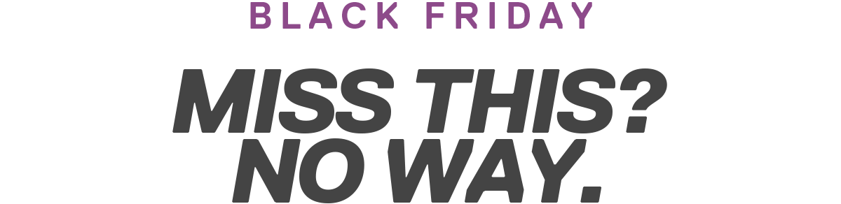 BLACK FRIDAY | MISS THIS? NO WAY.