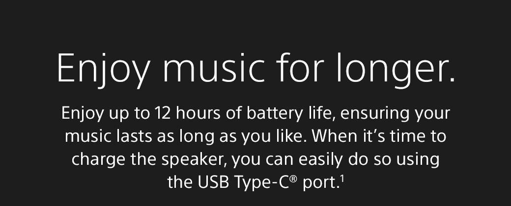 Enjoy music for longer. | Enjoy up to 12 hours of battery life, ensuring your music lasts as long as you like. When it’s time to charge the speaker, you can easily do so using the USB Type-C® port.1