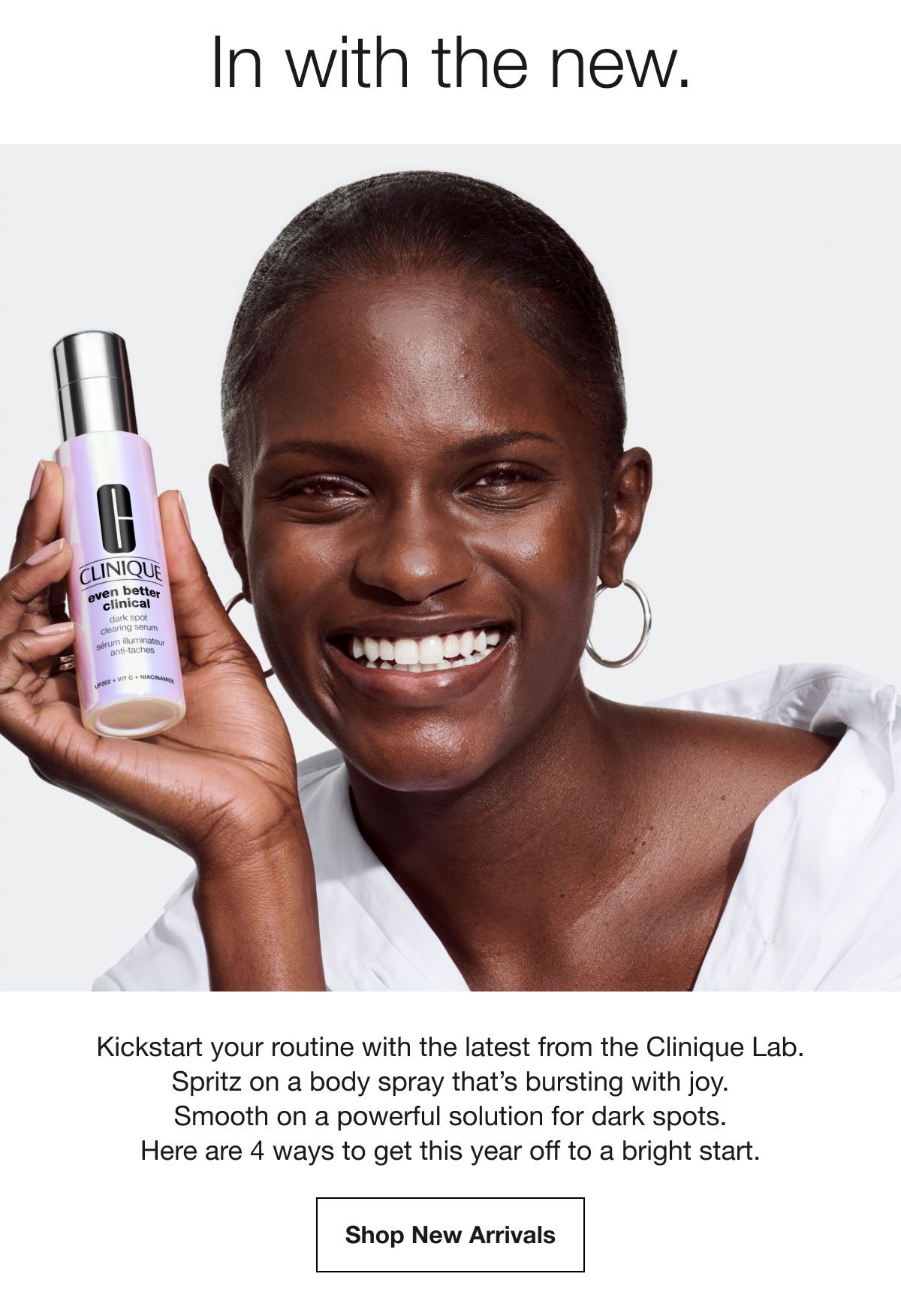 In with the new. | Kickstart your routine with the latest from the Clinique Lab. Spritz on a body spray that’s bursting with joy. Smooth on a powerful solution for dark spots. Here are 4 ways to get this year off to a bright start. | Shop New Arrivals