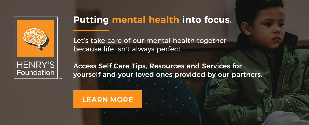 Henry's Foundation - Putting mental health into focus. Let's take care of our mental health together because life isn't always perfect. Access Self Care Tips, Resources, and Services for yourself and your loved ones provided by our partners.
