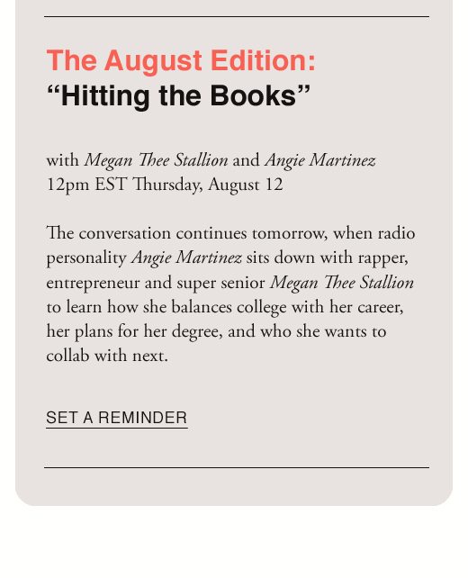 The August Edition: “Hitting the Books” with Megan Thee Stallion and Angie Martinez 12pm EST Thursday, August 12 The conversation continues tomorrow, when radio personality Angie Martinez sits down with rapper, entrepreneur and super senior Megan Thee Stallion to learn how she balances college with her career, her plans for her degree, and who she wants to collab with next. SET A REMINDER